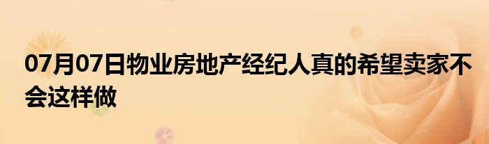 07月07日物业房地产经纪人真的希望卖家不会这样做