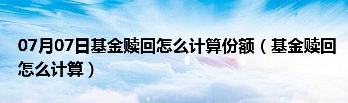 07月07日基金赎回怎么计算份额（基金赎回怎么计算）