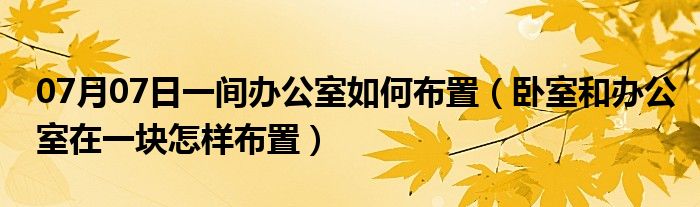 07月07日一间办公室如何布置（卧室和办公室在一块怎样布置）