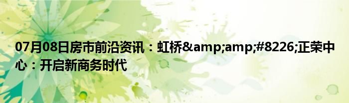 07月08日房市前沿资讯：虹桥&amp;#8226;正荣中心：开启新商务时代