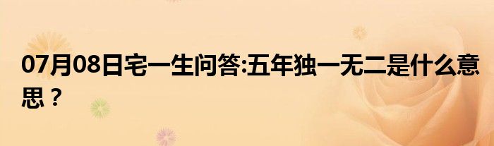 07月08日宅一生问答:五年独一无二是什么意思？