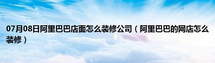 07月08日阿里巴巴店面怎么装修公司（阿里巴巴的网店怎么装修）