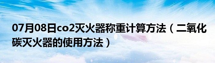 07月08日co2灭火器称重计算方法（二氧化碳灭火器的使用方法）