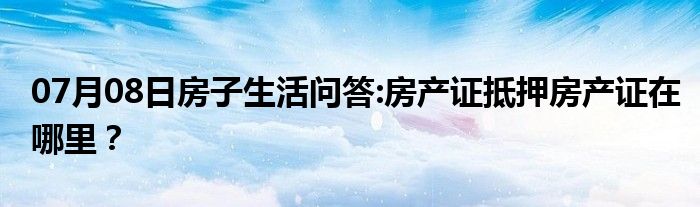 07月08日房子生活问答:房产证抵押房产证在哪里？