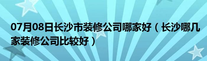 07月08日长沙市装修公司哪家好（长沙哪几家装修公司比较好）