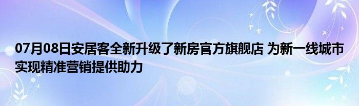 07月08日安居客全新升级了新房官方旗舰店 为新一线城市实现精准营销提供助力