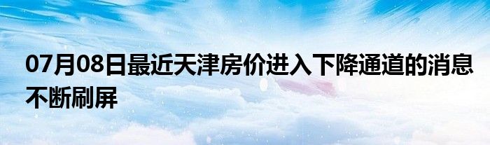 07月08日最近天津房价进入下降通道的消息不断刷屏