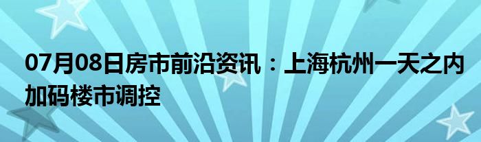 07月08日房市前沿资讯：上海杭州一天之内加码楼市调控