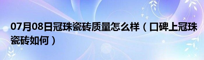 07月08日冠珠瓷砖质量怎么样（口碑上冠珠瓷砖如何）