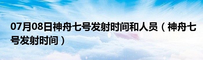 07月08日神舟七号发射时间和人员（神舟七号发射时间）