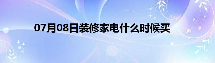 07月08日装修家电什么时候买