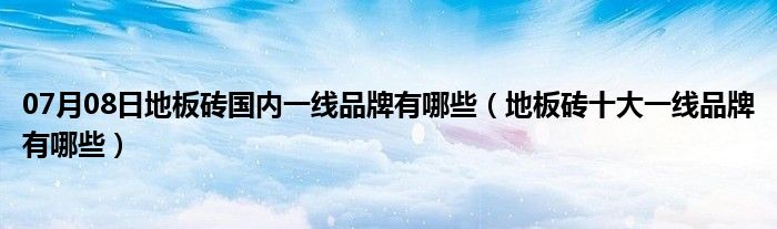 07月08日地板砖国内一线品牌有哪些（地板砖十大一线品牌有哪些）