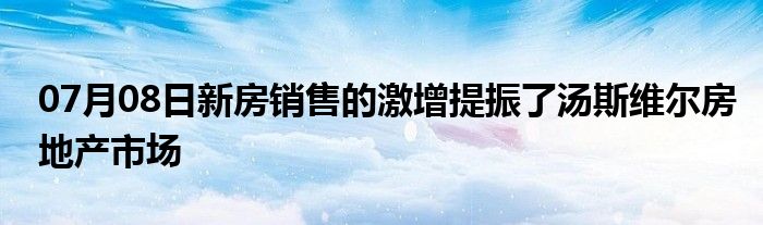 07月08日新房销售的激增提振了汤斯维尔房地产市场