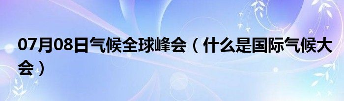 07月08日气候全球峰会（什么是国际气候大会）