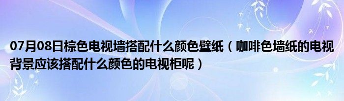 07月08日棕色电视墙搭配什么颜色壁纸（咖啡色墙纸的电视背景应该搭配什么颜色的电视柜呢）