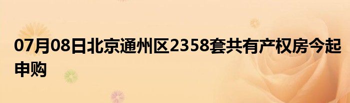 07月08日北京通州区2358套共有产权房今起申购