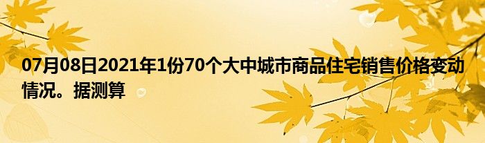 07月08日2021年1份70个大中城市商品住宅销售价格变动情况。据测算