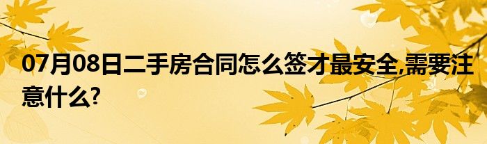 07月08日二手房合同怎么签才最安全,需要注意什么?