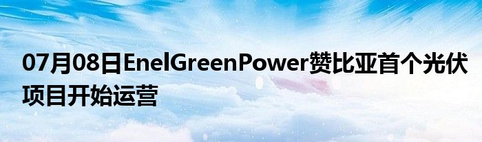 07月08日EnelGreenPower赞比亚首个光伏项目开始运营