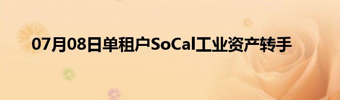 07月08日单租户SoCal工业资产转手