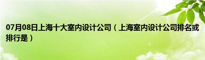 07月08日上海十大室内设计公司（上海室内设计公司排名或排行是）