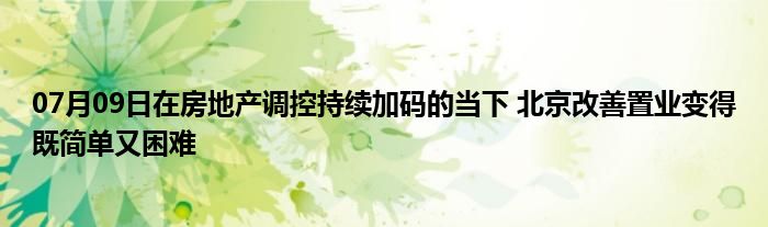 07月09日在房地产调控持续加码的当下 北京改善置业变得既简单又困难