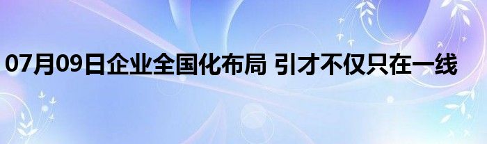 07月09日企业全国化布局 引才不仅只在一线