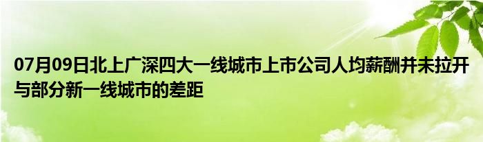 07月09日北上广深四大一线城市上市公司人均薪酬并未拉开与部分新一线城市的差距