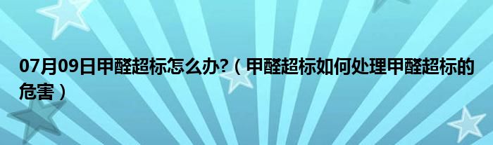 07月09日甲醛超标怎么办?（甲醛超标如何处理甲醛超标的危害）