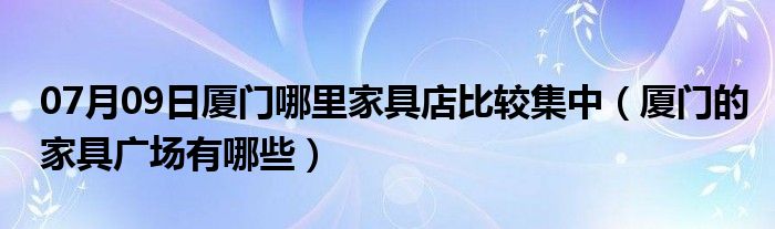 07月09日厦门哪里家具店比较集中（厦门的家具广场有哪些）