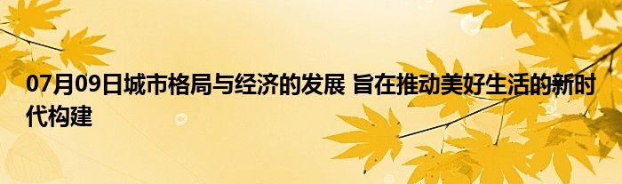 07月09日城市格局与经济的发展 旨在推动美好生活的新时代构建