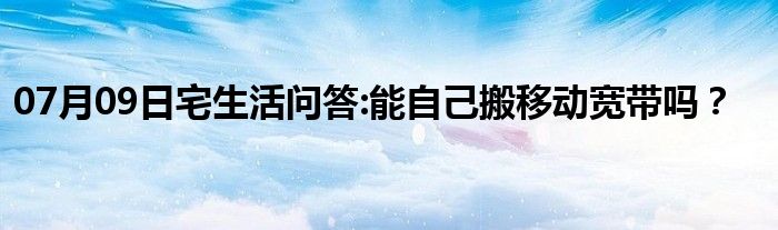 07月09日宅生活问答:能自己搬移动宽带吗？