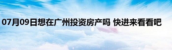 07月09日想在广州投资房产吗 快进来看看吧