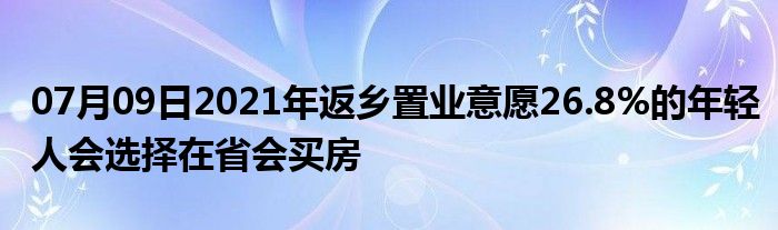 07月09日2021年返乡置业意愿26.8%的年轻人会选择在省会买房