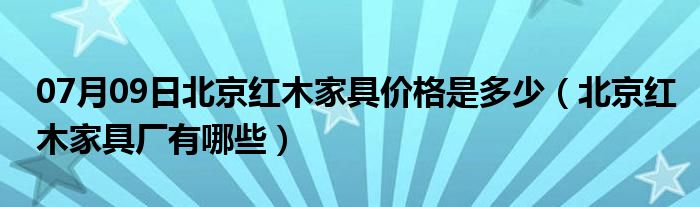 07月09日北京红木家具价格是多少（北京红木家具厂有哪些）