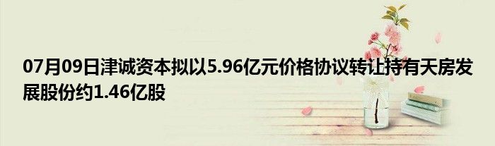 07月09日津诚资本拟以5.96亿元价格协议转让持有天房发展股份约1.46亿股