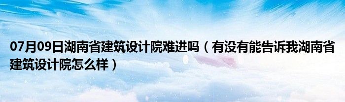 07月09日湖南省建筑设计院难进吗（有没有能告诉我湖南省建筑设计院怎么样）