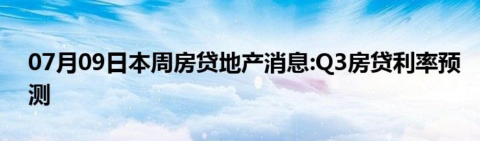 07月09日本周房贷地产消息:Q3房贷利率预测