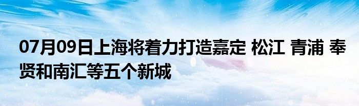 07月09日上海将着力打造嘉定 松江 青浦 奉贤和南汇等五个新城