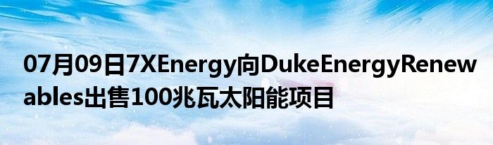 07月09日7XEnergy向DukeEnergyRenewables出售100兆瓦太阳能项目