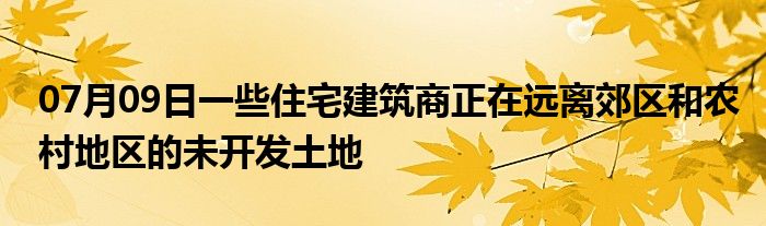 07月09日一些住宅建筑商正在远离郊区和农村地区的未开发土地