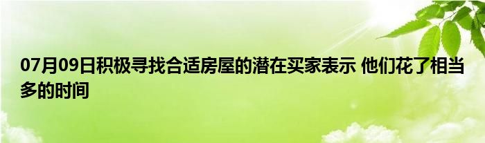 07月09日积极寻找合适房屋的潜在买家表示 他们花了相当多的时间