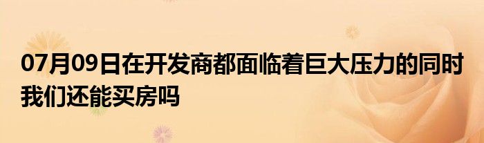 07月09日在开发商都面临着巨大压力的同时 我们还能买房吗