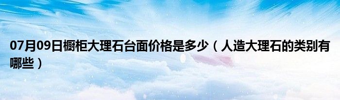 07月09日橱柜大理石台面价格是多少（人造大理石的类别有哪些）