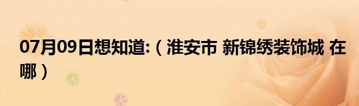 07月09日想知道:（淮安市 新锦绣装饰城 在哪）