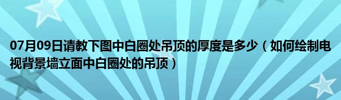 07月09日请教下图中白圈处吊顶的厚度是多少（如何绘制电视背景墙立面中白圈处的吊顶）