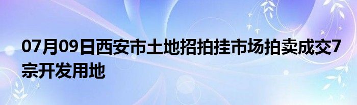 07月09日西安市土地招拍挂市场拍卖成交7宗开发用地