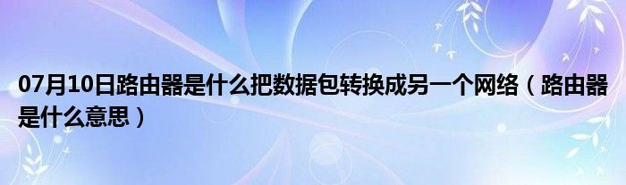 07月10日路由器是什么把数据包转换成另一个网络（路由器是什么意思）