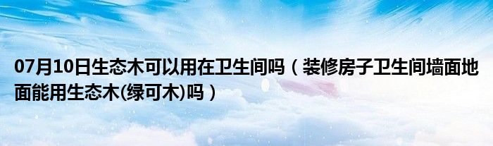 07月10日生态木可以用在卫生间吗（装修房子卫生间墙面地面能用生态木(绿可木)吗）