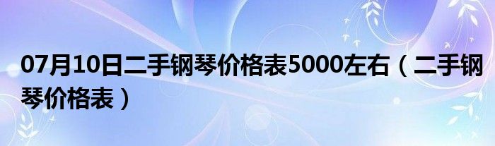 07月10日二手钢琴价格表5000左右（二手钢琴价格表）